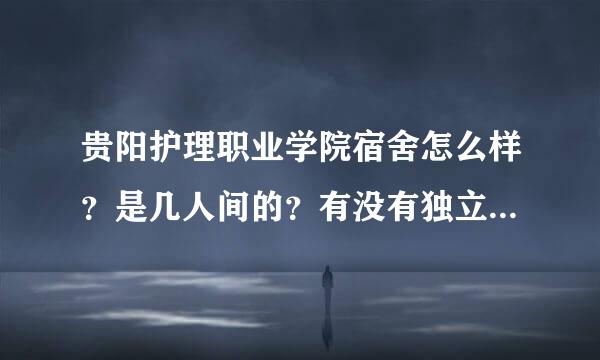 贵阳护理职业学院宿舍怎么样？是几人间的？有没有独立卫生间啊？