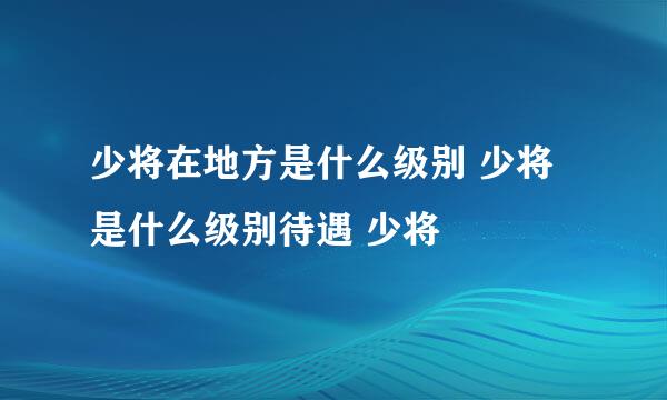 少将在地方是什么级别 少将是什么级别待遇 少将