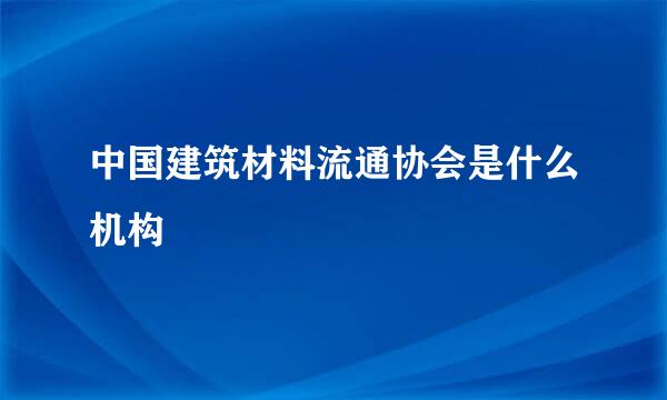 中国建筑材料流通协会是什么机构