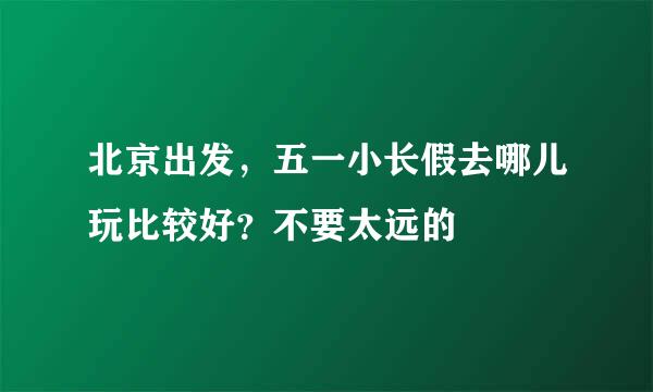 北京出发，五一小长假去哪儿玩比较好？不要太远的