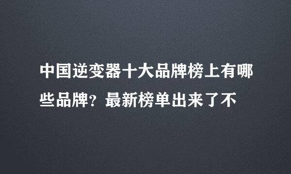 中国逆变器十大品牌榜上有哪些品牌？最新榜单出来了不