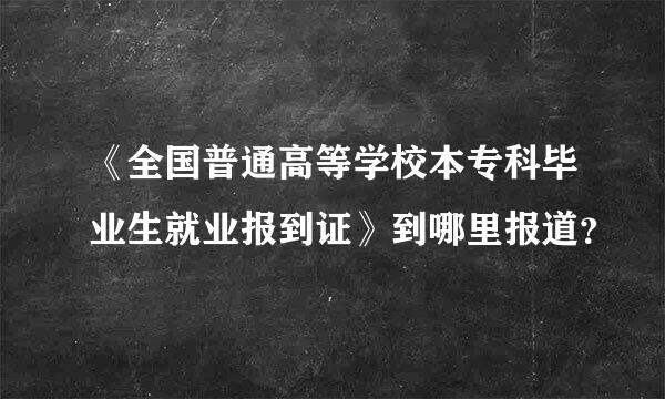 《全国普通高等学校本专科毕业生就业报到证》到哪里报道？