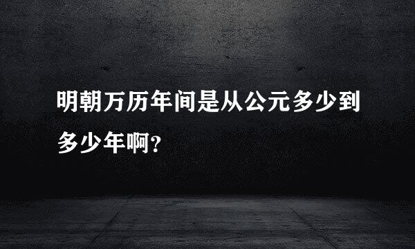 明朝万历年间是从公元多少到多少年啊？