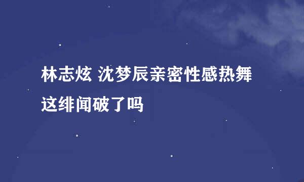 林志炫 沈梦辰亲密性感热舞 这绯闻破了吗