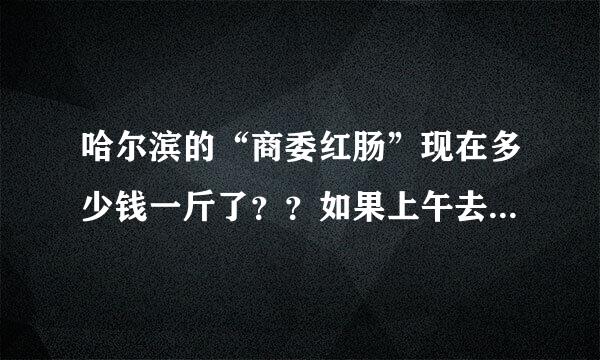 哈尔滨的“商委红肠”现在多少钱一斤了？？如果上午去买的话，排队的人多么、？