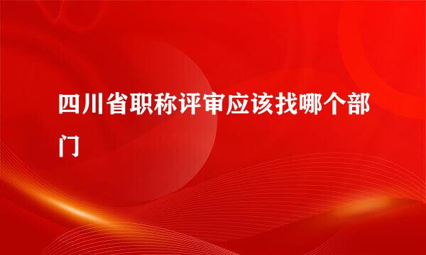 四川省职称评审应该找哪个部门