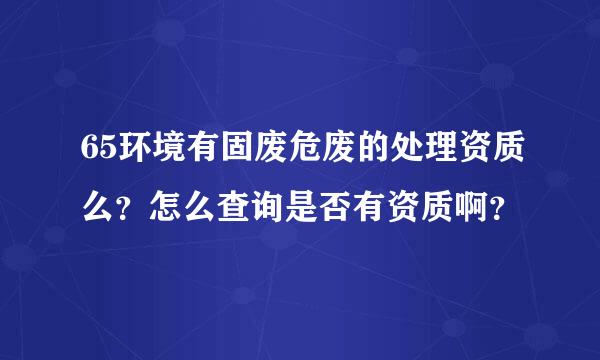 65环境有固废危废的处理资质么？怎么查询是否有资质啊？