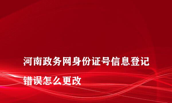 
河南政务网身份证号信息登记错误怎么更改
