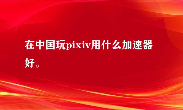 在中国玩pixiv用什么加速器好。