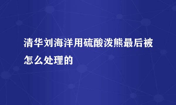 清华刘海洋用硫酸泼熊最后被怎么处理的