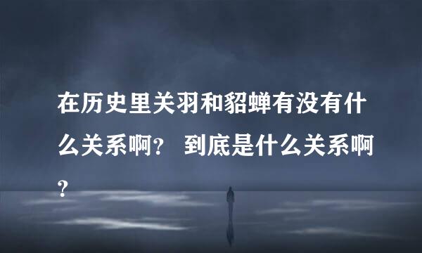 在历史里关羽和貂蝉有没有什么关系啊？ 到底是什么关系啊？