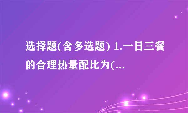 选择题(含多选题) 1.一日三餐的合理热量配比为()(单选) A.25%~30％，30%~40％，30%~40％ B.25%~30％，25%~