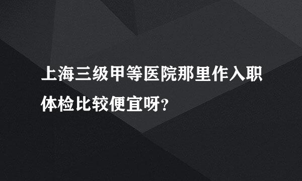 上海三级甲等医院那里作入职体检比较便宜呀？