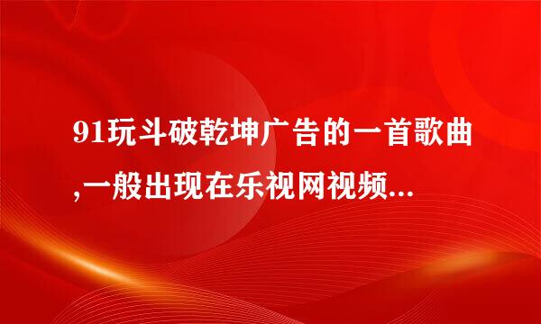 91玩斗破乾坤广告的一首歌曲,一般出现在乐视网视频前面,一个男的唱的,望知情者速回,谢谢,!!