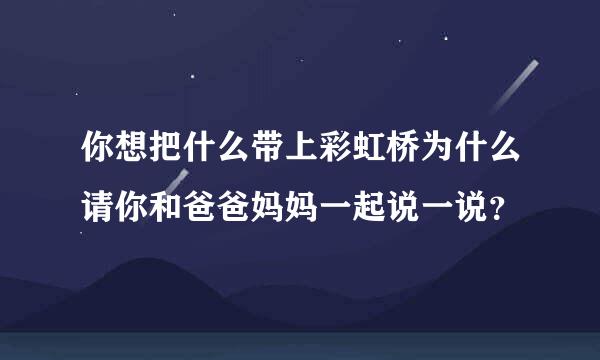 你想把什么带上彩虹桥为什么请你和爸爸妈妈一起说一说？