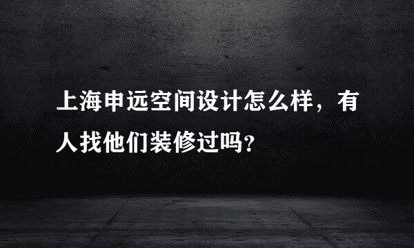 上海申远空间设计怎么样，有人找他们装修过吗？