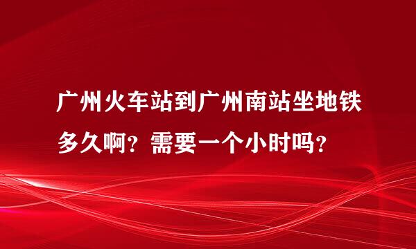 广州火车站到广州南站坐地铁多久啊？需要一个小时吗？