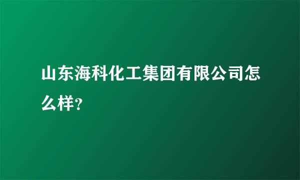 山东海科化工集团有限公司怎么样？