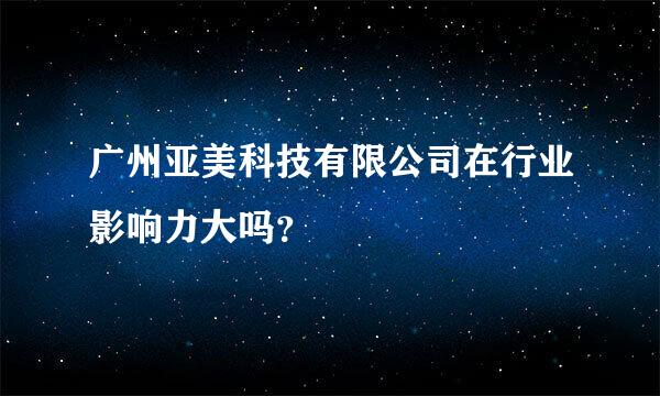 广州亚美科技有限公司在行业影响力大吗？