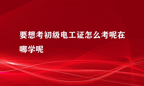 要想考初级电工证怎么考呢在哪学呢