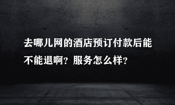 去哪儿网的酒店预订付款后能不能退啊？服务怎么样？