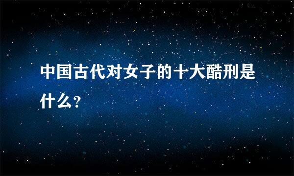 中国古代对女子的十大酷刑是什么？