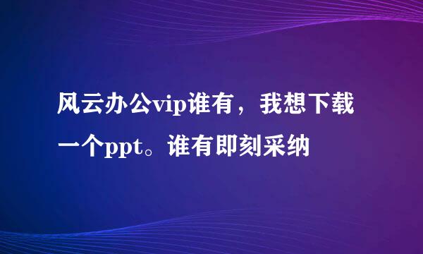 风云办公vip谁有，我想下载一个ppt。谁有即刻采纳