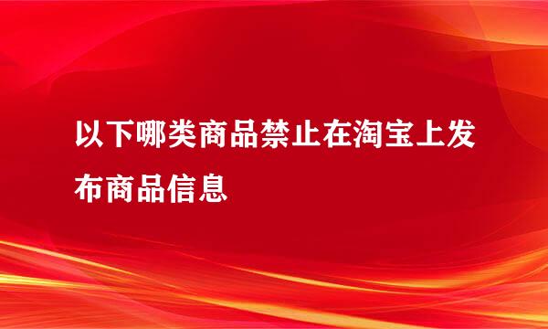 以下哪类商品禁止在淘宝上发布商品信息