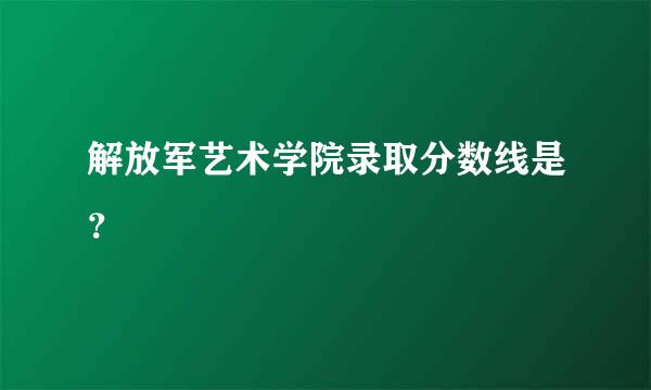 解放军艺术学院录取分数线是？