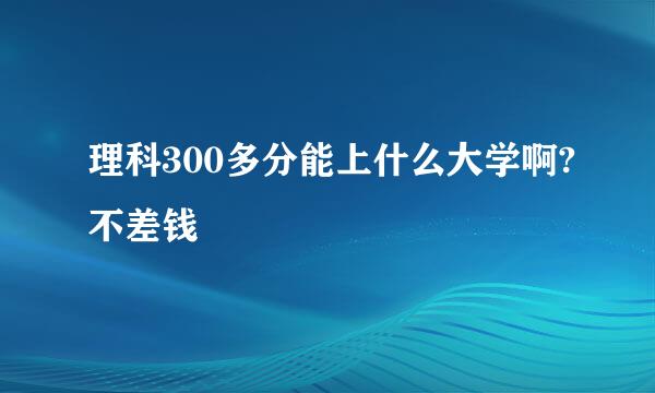 理科300多分能上什么大学啊?不差钱