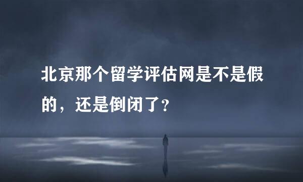 北京那个留学评估网是不是假的，还是倒闭了？