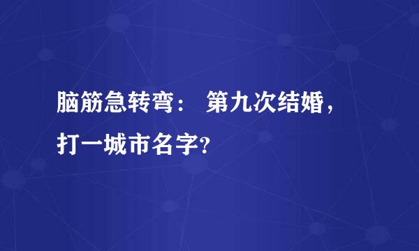 脑筋急转弯： 第九次结婚，打一城市名字？