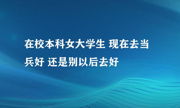 在校本科女大学生 现在去当兵好 还是别以后去好