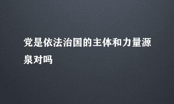 党是依法治国的主体和力量源泉对吗