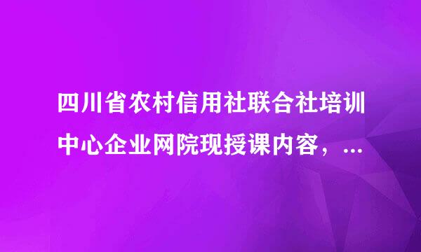 四川省农村信用社联合社培训中心企业网院现授课内容，我是学员，现找不授课内容是什么？