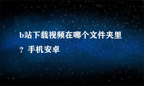 b站下载视频在哪个文件夹里？手机安卓