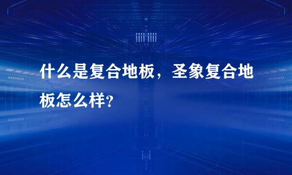 什么是复合地板，圣象复合地板怎么样？