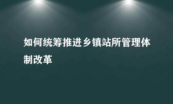 如何统筹推进乡镇站所管理体制改革