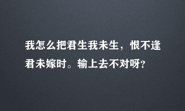 我怎么把君生我未生，恨不逢君未嫁时。输上去不对呀？