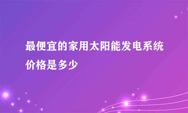 最便宜的家用太阳能发电系统价格是多少