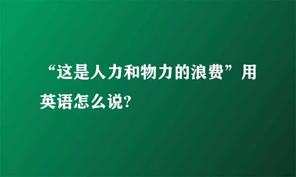 “这是人力和物力的浪费”用英语怎么说?