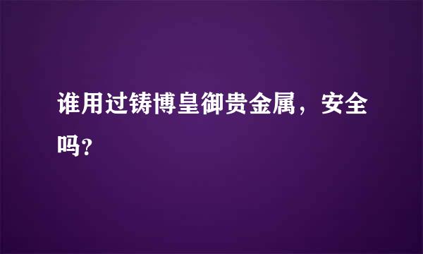 谁用过铸博皇御贵金属，安全吗？