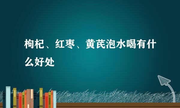 枸杞、红枣、黄芪泡水喝有什么好处