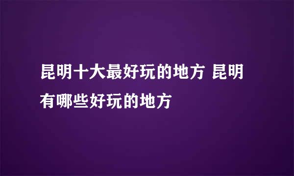 昆明十大最好玩的地方 昆明有哪些好玩的地方