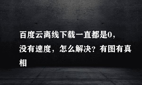 百度云离线下载一直都是0，没有速度，怎么解决？有图有真相