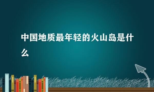 中国地质最年轻的火山岛是什么