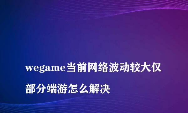 
wegame当前网络波动较大仅部分端游怎么解决
