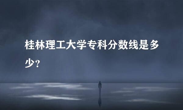 桂林理工大学专科分数线是多少？