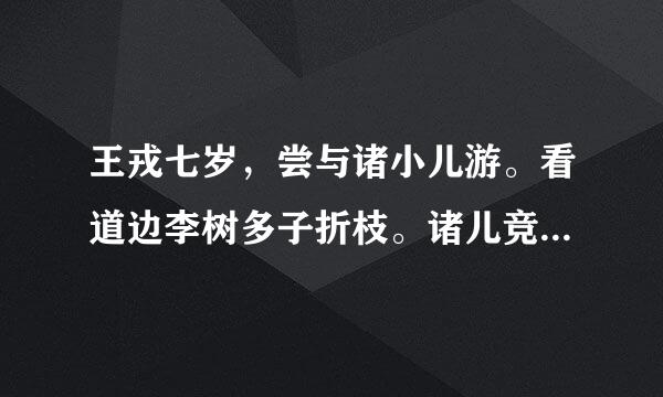 王戎七岁，尝与诸小儿游。看道边李树多子折枝。诸儿竞走取之，唯戎不动。人问之，答曰：“树在道边而