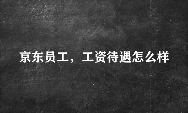 京东员工，工资待遇怎么样